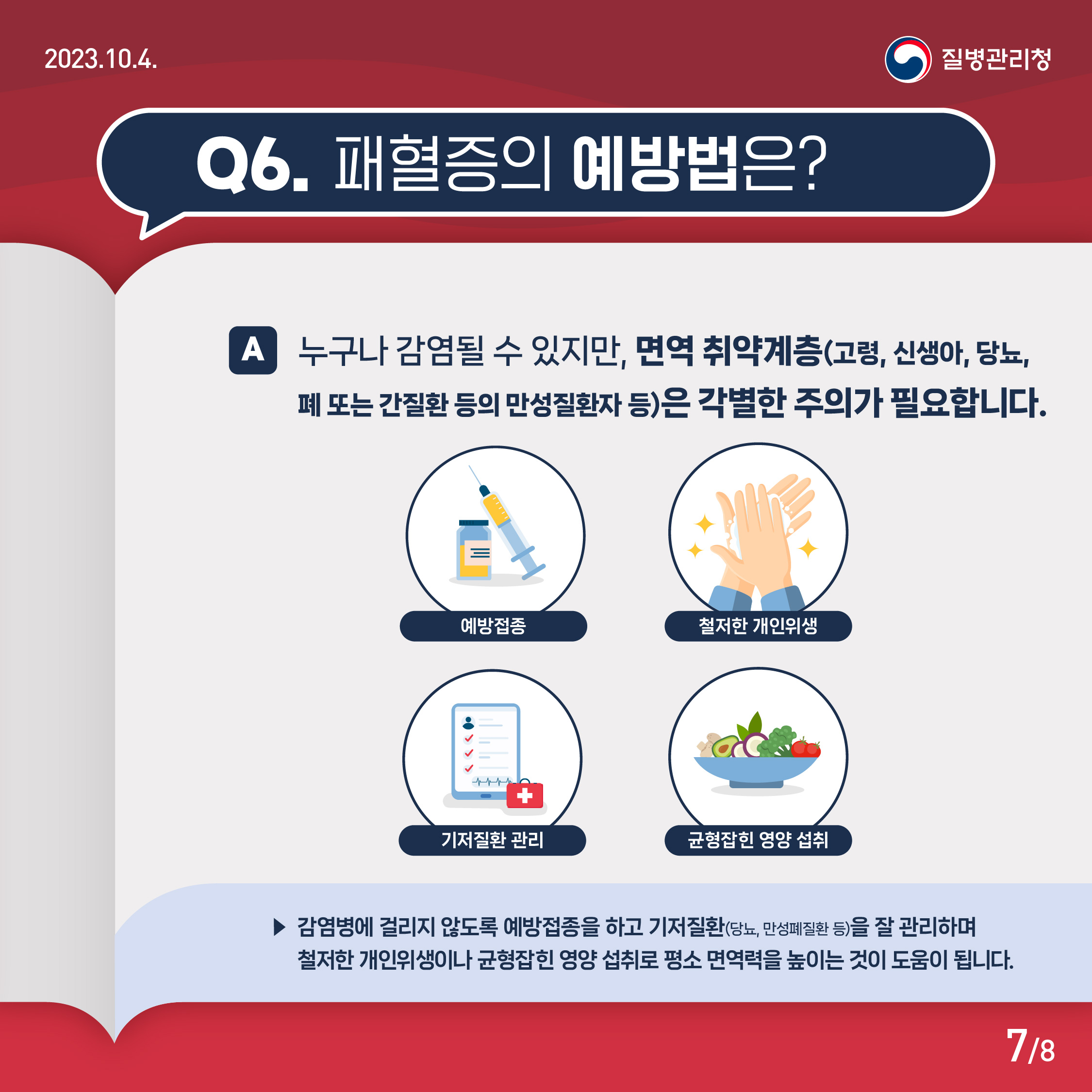 Q6. 패혈증의 예방법은? A. 누구나 감염될 수 있지만, 면역 취약계층(고령, 신생아, 당뇨, 폐 또는 간질환 등의 만성질환자 등)은 각별한 주의가 필요합니다. 예방접종, 철절한 개인위생, 기저질환 관리, 균형잡힌 영양 섭취 감염병에 걸리지 않도록 예방접종을 하고 기저질환(당뇨, 만성폐질환 등)을 잘 관리하며 철저한 개인위생이나 균형잡힌 영양 섭취로 평소 면역력을 높이는 것이 도움이 됩니다.